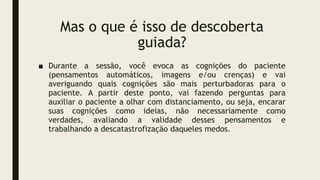 Mas o que é isso de descoberta
guiada?
■ Durante a sessão, você evoca as cognições do paciente
(pensamentos automáticos, imagens e/ou crenças) e vai
averiguando quais cognições são mais perturbadoras para o
paciente. A partir deste ponto, vai fazendo perguntas para
auxiliar o paciente a olhar com distanciamento, ou seja, encarar
suas cognições como ideias, não necessariamente como
verdades, avaliando a validade desses pensamentos e
trabalhando a descatastrofização daqueles medos.
 