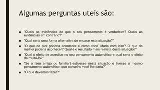 Algumas perguntas uteis são:
■ “Quais as evidências de que o seu pensamento é verdadeiro? Quais as
evidências em contrário?”
■ “Qual seria uma forma alternativa de encarar esta situação?”
■ “O que de pior poderia acontecer e como você lidaria com isso? O que de
melhor poderia acontecer? Qual é o resultado mais realista desta situação?”
■ “Qual o efeito de acreditar no seu pensamento automático e qual seria o efeito
de mudá-lo?”
■ “Se o [seu amigo ou familiar] estivesse nesta situação e tivesse o mesmo
pensamento automático, que conselho você lhe daria?”
■ “O que devemos fazer?”
 