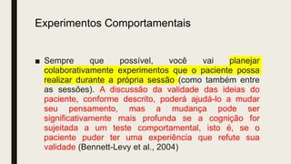 Experimentos Comportamentais
■ Sempre que possível, você vai planejar
colaborativamente experimentos que o paciente possa
realizar durante a própria sessão (como também entre
as sessões). A discussão da validade das ideias do
paciente, conforme descrito, poderá ajudá-lo a mudar
seu pensamento, mas a mudança pode ser
significativamente mais profunda se a cognição for
sujeitada a um teste comportamental, isto é, se o
paciente puder ter uma experiência que refute sua
validade (Bennett-Levy et al., 2004)
 