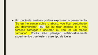 ■ Um paciente ansioso poderá expressar o pensamento:
“Se eu lhe contar sobre o abuso, vou ficar perturbado,
vou desmoronar”, ou “Se eu ficar ansioso e o meu
coração começar a acelerar, eu vou ter um ataque
cardíaco”. Vocês irão planejar colaborativamente
experimentos que testem esse tipo de ideias.
 