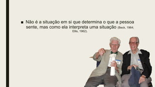 ■ Não é a situação em si que determina o que a pessoa
sente, mas como ela interpreta uma situação (Beck, 1964;
Ellis, 1962).
 