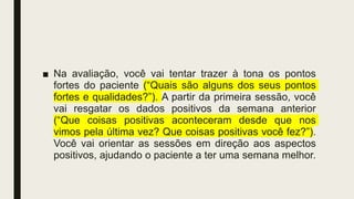■ Na avaliação, você vai tentar trazer à tona os pontos
fortes do paciente (“Quais são alguns dos seus pontos
fortes e qualidades?”). A partir da primeira sessão, você
vai resgatar os dados positivos da semana anterior
(“Que coisas positivas aconteceram desde que nos
vimos pela última vez? Que coisas positivas você fez?”).
Você vai orientar as sessões em direção aos aspectos
positivos, ajudando o paciente a ter uma semana melhor.
 