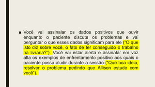 ■ Você vai assinalar os dados positivos que ouvir
enquanto o paciente discute os problemas e vai
perguntar o que esses dados significam para ele (“O que
isto diz sobre você, o fato de ter conseguido o trabalho
na livraria?”). Você vai estar alerta e assinalar em voz
alta os exemplos de enfrentamento positivo aos quais o
paciente possa aludir durante a sessão (“Que boa ideia,
resolver o problema pedindo que Allison estude com
você”).
 
