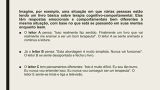 Imagine, por exemplo, uma situação em que várias pessoas estão
lendo um livro básico sobre terapia cognitivo-comportamental. Elas
têm respostas emocionais e comportamentais bem diferentes à
mesma situação, com base no que está se passando em suas mentes
enquanto leem.
■ O leitor A pensa: “Isso realmente faz sentido. Finalmente um livro que vai
realmente me ensinar a ser um bom terapeuta!”. O leitor A se sente animado e
continua a leitura.
■ Já o leitor B pensa: “Esta abordagem é muito simplista. Nunca vai funcionar”.
O leitor B se sente desapontado e fecha o livro.
■ O leitor C tem pensamentos diferentes: “Isto é muito difícil. Eu sou tão burro.
Eu nunca vou entender isso. Eu nunca vou conseguir ser um terapeuta”. O
leitor E sente-se triste e liga a televisão.
 