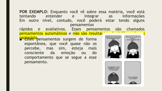 POR EXEMPLO: Enquanto você vê sobre essa matéria, você está
tentando entender e integrar as informações
Em outro nível, contudo, você poderá estar tendo alguns
pensamentos
rápidos e avaliativos. Esses pensamentos são chamados
pensamentos automáticos e não são resultantes de deliberação ou
raciocínio.
■ Estes pensamentos surgem de forma
espontânea, que você quase não os
percebe, mas sim, esteja mais
consciente da emoção ou do
comportamento que se segue a esse
pensamento.
 