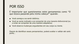 POR ISSO
É importante que questionemos estes pensamentos como “O
que estava passando pela minha cabeça?” quando:
■ Você começa a se sentir disfórico.
■ Você se sente inclinado a se comportar de uma maneira disfuncional (ou
a evitar se comportar de uma maneira adaptativa).
■ Você observa mudanças angustiantes em seu corpo ou mente.
Depois de identificar esses pensamentos, poderá avaliar e validar até certo
ponto...
 