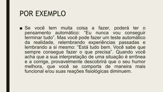 POR EXEMPLO
■ Se você tem muita coisa a fazer, poderá ter o
pensamento automático: “Eu nunca vou conseguir
terminar tudo”. Mas você pode fazer um teste automático
da realidade, relembrando experiências passadas e
lembrando a si mesmo: “Está tudo bem. Você sabe que
sempre consegue fazer o que precisa”. Quando você
acha que a sua interpretação de uma situação é errônea
e a corrige, provavelmente descobrirá que o seu humor
melhora, que você se comporta de maneira mais
funcional e/ou suas reações fisiológicas diminuem.
 