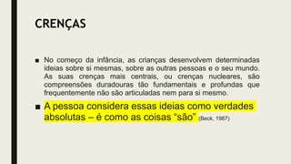 CRENÇAS
■ No começo da infância, as crianças desenvolvem determinadas
ideias sobre si mesmas, sobre as outras pessoas e o seu mundo.
As suas crenças mais centrais, ou crenças nucleares, são
compreensões duradouras tão fundamentais e profundas que
frequentemente não são articuladas nem para si mesmo.
■ A pessoa considera essas ideias como verdades
absolutas – é como as coisas “são” (Beck, 1987)
 