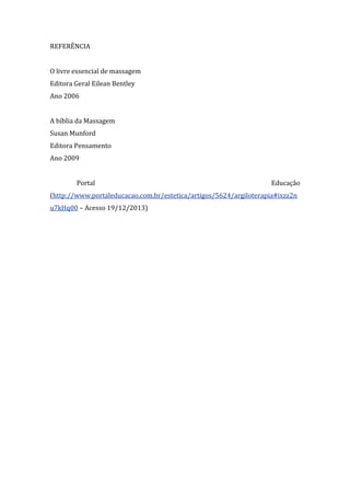 REFERÊNCIA
O livre essencial de massagem
Editora Geral Eilean Bentley
Ano 2006
A bíblia da Massagem
Susan Munford
Editora Pensamento
Ano 2009
Portal Educação
(http://www.portaleducacao.com.br/estetica/artigos/5624/argiloterapia#ixzz2n
u7kHq00 – Acesso 19/12/2013)
 