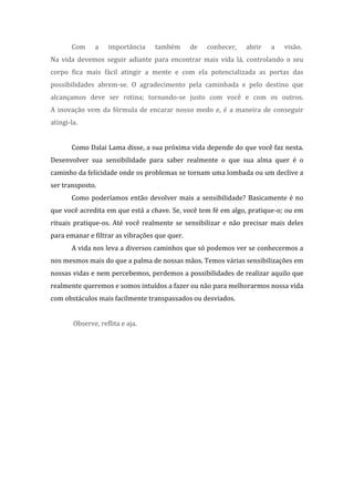 Com a importância também de conhecer, abrir a visão.
Na vida devemos seguir adiante para encontrar mais vida lá, controlando o seu
corpo fica mais fácil atingir a mente e com ela potencializada as portas das
possibilidades abrem-se. O agradecimento pela caminhada e pelo destino que
alcançamos deve ser rotina; tornando-se justo com você e com os outros.
A inovação vem da fórmula de encarar nosso medo e, é a maneira de conseguir
atingi-la.
Como Dalai Lama disse, a sua próxima vida depende do que você faz nesta.
Desenvolver sua sensibilidade para saber realmente o que sua alma quer é o
caminho da felicidade onde os problemas se tornam uma lombada ou um declive a
ser transposto.
Como poderíamos então devolver mais a sensibilidade? Basicamente é no
que você acredita em que está a chave. Se, você tem fé em algo, pratique-o; ou em
rituais pratique-os. Até você realmente se sensibilizar e não precisar mais deles
para emanar e filtrar as vibrações que quer.
A vida nos leva a diversos caminhos que só podemos ver se conhecermos a
nos mesmos mais do que a palma de nossas mãos. Temos várias sensibilizações em
nossas vidas e nem percebemos, perdemos a possibilidades de realizar aquilo que
realmente queremos e somos intuídos a fazer ou não para melhorarmos nossa vida
com obstáculos mais facilmente transpassados ou desviados.
Observe, reflita e aja.
 
