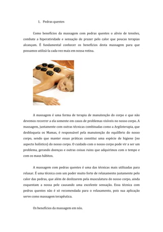 1. Pedras quentes
Como benefícios da massagem com pedras quentes o alivio de tensões,
combate a hiperatividade e sensação de prazer pelo calor que poucas terapias
alcançam. É fundamental conhecer os benefícios desta massagem para que
possamos utilizá-la cada vez mais em nossa rotina.
A massagem é uma forma de terapia de manutenção do corpo e que não
devemos recorrer a ela somente em casos de problemas visíveis no nosso corpo. A
massagem, juntamente com outras técnicas combinadas como a Argiloterapia, que
desbloqueia os Mamas, é responsável pela manutenção do equilíbrio do nosso
corpo, sendo que manter essas práticas constitui uma espécie de higiene (no
aspecto holístico) do nosso corpo. O cuidado com o nosso corpo pode vir a ser um
problema, gerando doenças e outras coisas ruins que adquirimos com o tempo e
com os maus hábitos.
A massagem com pedras quentes é uma das técnicas mais utilizadas para
relaxar. É uma técnica com um poder muito forte de relaxamento justamente pelo
calor das pedras, que além de deslizarem pela musculatura do nosso corpo, ainda
esquentam a nossa pele causando uma excelente sensação. Essa técnica com
pedras quentes não é só recomendada para o relaxamento, pois sua aplicação
serve como massagem terapêutica.
Os benefícios da massagem em nós.
 