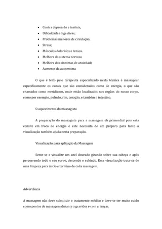  Contra depressão e insônia;
 Dificuldades digestivas;
 Problemas menores de circulação;
 Stress;
 Músculos doloridos e tensos.
 Melhora do sistema nervoso
 Melhora dos sintomas de ansiedade
 Aumento da autoestima
O que é feito pelo terapeuta especializado nesta técnica é massagear
especificamente os canais que são considerados como de energia, o que são
chamados como meridianos, onde estão localizados nos órgãos do nosso corpo,
como por exemplo, pulmão, rim, coração, e também o intestino.
O aquecimento do massagista
A preparação do massagista para a massagem eh primordial pois esta
consite em troca de energia e este necessita de um preparo para tanto a
visualização também ajuda nesta preparação.
Visualização para aplicação da Massagem
Sente-se e visualize um anel dourado girando sobre sua cabeça e após
percorrendo todo o seu corpo, descendo e subindo. Essa visualização trata-se de
uma limpeza para inicio e termino de cada massagem.
Advertência
A massagem não deve substituir o tratamento médico e deve-se ter muito cuido
como pontos de massagem durante a gravides e com crianças.
 