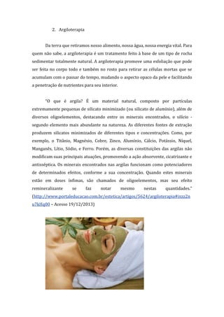 2. Argiloterapia
Da terra que retiramos nosso alimento, nossa água, nossa energia vital. Para
quem não sabe, a argiloterapia é um tratamento feito à base de um tipo de rocha
sedimentar totalmente natural. A argiloterapia promove uma esfoliação que pode
ser feita no corpo todo e também no rosto para retirar as células mortas que se
acumulam com o passar do tempo, mudando o aspecto opaco da pele e facilitando
a penetração de nutrientes para seu interior.
“O que é argila? É um material natural, composto por partículas
extremamente pequenas de silicato minimizado (ou silicato de alumínio), além de
diversos oligoelementos, destacando entre os minerais encontrados, o silício -
segundo elemento mais abundante na natureza. As diferentes fontes de extração
produzem silicatos minimizados de diferentes tipos e concentrações. Como, por
exemplo, o Titânio, Magnésio, Cobre, Zinco, Alumínio, Cálcio, Potássio, Níquel,
Manganês, Lítio, Sódio, e Ferro. Porém, as diversas constituições das argilas não
modificam suas principais atuações, promovendo a ação absorvente, cicatrizante e
antisséptica. Os minerais encontrados nas argilas funcionam como potenciadores
de determinados efeitos, conforme a sua concentração. Quando estes minerais
estão em doses ínfimas, são chamados de oligoelementos, mas seu efeito
remineralizante se faz notar mesmo nestas quantidades.”
(http://www.portaleducacao.com.br/estetica/artigos/5624/argiloterapia#ixzz2n
u7kHq00 – Acesso 19/12/2013)
 