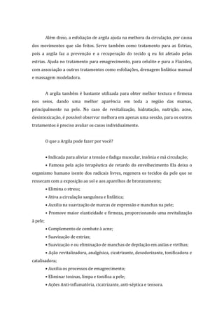 Além disso, a esfoliação de argila ajuda na melhora da circulação, por causa
dos movimentos que são feitos. Serve também como tratamento para as Estrias,
pois a argila faz a prevenção e a recuperação do tecido q eu foi afetado pelas
estrias. Ajuda no tratamento para emagrecimento, para celulite e para a Flacidez,
com associação a outros tratamentos como esfoliações, drenagem linfática manual
e massagem modeladora.
A argila também é bastante utilizada para obter melhor textura e firmeza
nos seios, dando uma melhor aparência em toda a região das mamas,
principalmente na pele. No caso de revitalização, hidratação, nutrição, acne,
desintoxicação, é possível observar melhora em apenas uma sessão, para os outros
tratamentos é preciso avaliar os casos individualmente.
O que a Argila pode fazer por você?
• Indicada para aliviar a tensão e fadiga muscular, insônia e má circulação;
• Famosa pela ação terapêutica de retardo do envelhecimento Ela deixa o
organismo humano isento dos radicais livres, regenera os tecidos da pele que se
ressecam com a exposição ao sol e aos aparelhos de bronzeamento;
• Elimina o stress;
• Ativa a circulação sanguínea e linfática;
• Auxilia na suavização de marcas de expressão e manchas na pele;
• Promove maior elasticidade e firmeza, proporcionando uma revitalização
à pele;
• Complemento de combate à acne;
• Suavização de estrias;
• Suavização e ou eliminação de manchas de depilação em axilas e virilhas;
• Ação revitalizadora, analgésica, cicatrizante, desodorizante, tonificadora e
catalisadora;
• Auxilia os processos de emagrecimento;
• Eliminar toxinas, limpa e tonifica a pele;
• Ações Anti-inflamatória, cicatrizante, anti-séptica e tensora.
 