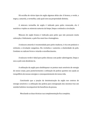 Há escolha de vários tipos de argila algumas delas são: A branca, a verde, a
negra, a amarela, a vermelha; cada qual com sua propriedade distinta.
A máscara vermelha de argila é indicada para peles ressecada, ela é
nutritiva e repões os minerais naturais da limpe, limpa e estimula a circulação.
Máscara de argila branca é indicada para peles que não possuem muita
coloração, é hidratante; a pele fica mais lisa e homogênea.
A máscara amarela é recomendada para peles maduras, é rica em potássio e
estimula a circulação sanguínea. Ela revitaliza e aumenta a elasticidade da pele.
Combate os radicais livres e retarda o envelhecimento.
A máscara verde é ideal para peles oleosas com poder adstringente, limpa e
seca a pele sem desidrata-la.
A utilização da argila para desbloquear os pontos mais sensíveis de energia
do nosso corpo, para posteriormente a utilização de pedras quentes nos ajuda ao
reequilíbrio de nossas energias e consequentemente de nossa vida.
Concluindo que a junção da desintoxicação da argila nos centros de
energia sensíveis e a utilização das pedras para energização dos mesmos traz um
sentido holístico incomparável de benefícios da pessoa.
Mesclando as duas técnicas sua complementação fica completa.
 