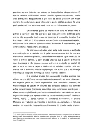 permitem, na sua dinâmica, um sistema de desigualdades não-cumulativas. E
que os recursos políticos num sistema pluralista apresentam-se vários, sendo
eles distribuídos desigualmente e por isso os atores possuem um maior
número de oportunidades para influenciar o poder público, portanto há uma
participação maior da sociedade, cada parte em um determinado segmento.

                    Uma extensa guerra de interesses se trava no Brasil entre o
público e o privado. Isso não quer dizer que exista um conflito sistêmico (pelo
menos não se percebe isso), o que se desenrola é um conflito temático (La
Palombara, 1982, 291). Essa guerra tem no Estado um espaço preferencial,
embora ela cruze todos os cantos da nossa sociedade. É neste sentido, que
empreendemos nosso esforço elucidativo.
                    Os interesses privados lutam pela mais extensa e profunda
mercantilização da sociedade, isto é, pela transformação radical de tudo em
mercadoria. Em outras palavras, a sociedade deve ser um lugar onde tudo se
vende e tudo se compra. O setor privado luta para que o Estado: a) financie
seus interesses e não coloque nenhum entrave à circulação do capital; b)
perdoe seus impostos e degrade ainda mais os salários; c) gaste cada vez
menos com a atenção à massa da população. Em suma, que o Estado seja
máximo para o capital e mínimo para os que vivem do trabalho.
                    E a iniciativa privada tem conseguido grandes avanços nos
últimos tempos. O Estado está profundamente penetrado por seus interesses,
em especial pelos do capital especulativo, num verdadeiro processo de
financeirização do Estado. O conjunto das atividades estatais está definido
pelos compromissos financeiros assumidos pelas autoridades econômicas -
elas mesmas originárias de grandes empresas privadas, na maioria das vezes
organizadas em grupos representativos de caráter neocorporativista6 (Werneck
Vianna, 1994). O Banco Central, os Ministérios Econômicos, o próprio
Ministério do Trabalho, da Indústria e Comércio, da Agricultura e Reforma
Agrária, por exemplo, representam os interesses do grande capital privado,



6
 As associações de interesse não são necessariamente entidades autônomas que pressionam de fora do
Estado, sendo também partidos políticos, podendo, pelo menos em parte, ter caráter heterônimo face as
autoridades governamentais e agir como canais como canis seletivos na formação (e na implementação)
da política pública.
 