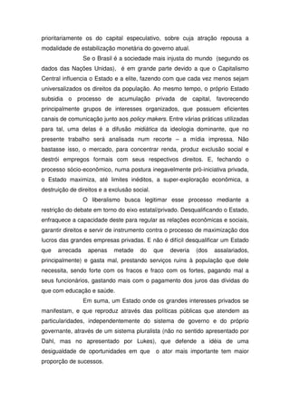 prioritariamente os do capital especulativo, sobre cuja atração repousa a
modalidade de estabilização monetária do governo atual.
                 Se o Brasil é a sociedade mais injusta do mundo (segundo os
dados das Nações Unidas), é em grande parte devido a que o Capitalismo
Central influencia o Estado e a elite, fazendo com que cada vez menos sejam
universalizados os direitos da população. Ao mesmo tempo, o próprio Estado
subsidia o processo de acumulação privada de capital, favorecendo
principalmente grupos de interesses organizados, que possuem eficientes
canais de comunicação junto aos policy makers. Entre várias práticas utilizadas
para tal, uma delas é a difusão midiática da ideologia dominante, que no
presente trabalho será analisada num recorte – a mídia impressa. Não
bastasse isso, o mercado, para concentrar renda, produz exclusão social e
destrói empregos formais com seus respectivos direitos. E, fechando o
processo sócio-econômico, numa postura inegavelmente pró-iniciativa privada,
o Estado maximiza, até limites inéditos, a super-exploração econômica, a
destruição de direitos e a exclusão social.
                 O liberalismo busca legitimar esse processo mediante a
restrição do debate em torno do eixo estatal/privado. Desqualificando o Estado,
enfraquece a capacidade deste para regular as relações econômicas e sociais,
garantir direitos e servir de instrumento contra o processo de maximização dos
lucros das grandes empresas privadas. E não é difícil desqualificar um Estado
que   arrecada    apenas    metade     do     que   deveria   (dos   assalariados,
principalmente) e gasta mal, prestando serviços ruins à população que dele
necessita, sendo forte com os fracos e fraco com os fortes, pagando mal a
seus funcionários, gastando mais com o pagamento dos juros das dívidas do
que com educação e saúde.
                 Em suma, um Estado onde os grandes interesses privados se
manifestam, e que reproduz através das políticas públicas que atendem as
particularidades, independentemente do sistema de governo e do próprio
governante, através de um sistema pluralista (não no sentido apresentado por
Dahl, mas no apresentado por Lukes), que defende a idéia de uma
desigualdade de oportunidades em que          o ator mais importante tem maior
proporção de sucessos.
 