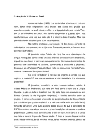 5. A ação do 3º. Poder no Brasil


                      Apesar de Lukes (1992), que será melhor abordado no próximo
item, achar difícil empreender uma análise das ações dos grupos que
exercitam o poder na ausência de conflito, o artigo publicado pela revista Veja,
em 01 de novembro de 2001, nos permite tangenciar a questão sem                  nos
aprofundarmos, uma vez que este não é o objetivo deste trabalho. Mas nos
permite antever as ações para fazer seus objetivos.
                      Na matéria analisada7, na verdade, há dois textos; portanto há
dois objetos: um aparente, um subjacente. Em outras palavras, existe um texto
dentro de outro texto.
                      O jornalista João Gabriel de Lima faz uma abordagem da
Língua Portuguesa como sendo uma das maiores dificuldades dos brasileiros,
impedindo que leiam e escrevam adequadamente. Há vários depoimentos de
pessoas com autoridade no assunto, comentando e avaliando o problema.
Destacam-se o Professor Pasquale Cipro Neto e o economista Reinaldo Polito,
dono de uma escola de expressão oral.
                      É o texto verdadeiro? É nele que se encontra o sentido real que
originou a matéria? É nele que se encontra a intencionalidade dos interesses
presentes?
                      O jornalista, associado a seus co-enunciadores, solicita à
Classe Média (os brasileiros) que vote em José Serra (o que fala a Língua
Correta), e não em Lula (o brasileiro que não sabe falar nem escrever) ou em
Enéias Carneiro (o da linguagem empolada) – conflito temático entre os
grupos. É como se houvesse uma união de personalidades da Classe Média
(os brasileiros que querem melhorar – e melhorar seria votar em José Serra)
tentando convencer uma outra parcela dessa classe de que o candidato do
PSDB é o único que deve, merece e possui condições de ocupar a cadeira
presidencial. Justifica isso apresentando a tese de que José Serra é o único
que fala a mesma língua da Classe Média. E falar a mesma língua implica
dizer, nesse contexto, ter os mesmos ideais, ter os mesmos anseios, pensar da


7
    Veja a matéria completa no Anexo I
 