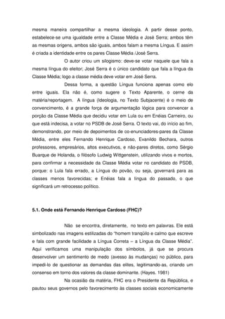 mesma maneira compartilhar a mesma ideologia. A partir desse ponto,
estabelece-se uma igualdade entre a Classe Média e José Serra; ambos têm
as mesmas origens, ambos são iguais, ambos falam a mesma Língua. E assim
é criada a identidade entre os pares Classe Média /José Serra.
                O autor criou um silogismo: deve-se votar naquele que fala a
mesma língua do eleitor; José Serra é o único candidato que fala a língua da
Classe Média; logo a classe média deve votar em José Serra.
                Dessa forma, a questão Língua funciona apenas como elo
entre iguais. Ela não é, como sugere o Texto Aparente, o cerne da
matéria/reportagem. A língua (Ideologia, no Texto Subjacente) é o meio de
convencimento, é a grande força de argumentação lógica para convencer a
porção da Classe Média que decidiu votar em Lula ou em Enéias Carneiro, ou
que está indecisa, a votar no PSDB de José Serra. O texto vai, do início ao fim,
demonstrando, por meio de depoimentos de co-enunciadores-pares da Classe
Média, entre eles Fernando Henrique Cardoso, Evanildo Bechara, outros
professores, empresários, altos executivos, e não-pares diretos, como Sérgio
Buarque de Holanda, o filósofo Ludwig Wittgenstein, utilizando vivos e mortos,
para confirmar a necessidade da Classe Média votar no candidato do PSDB,
porque: o Lula fala errado, a Língua do povão, ou seja, governará para as
classes menos favorecidas; e Enéias fala a língua do passado, o que
significará um retrocesso político.




5.1. Onde está Fernando Henrique Cardoso (FHC)?


                Não se encontra, diretamente, no texto em palavras. Ele está
simbolizado nas imagens estilizadas do “homem tranqüilo e calmo que escreve
e fala com grande facilidade a Língua Correta – a Língua da Classe Média”.
Aqui verificamos uma manipulação dos símbolos, já que se procura
desenvolver um sentimento de medo (avesso às mudanças) no público, para
impedi-lo de questionar as demandas das elites, legitimando-as, criando um
consenso em torno dos valores da classe dominante. (Hayes. 1981)
                Na ocasião da matéria, FHC era o Presidente da República, e
pautou seus governos pelo favorecimento às classes sociais economicamente
 