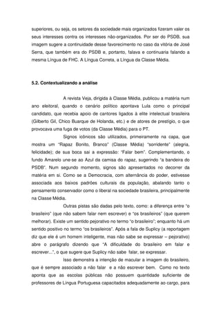 superiores, ou seja, os setores da sociedade mais organizados fizeram valer os
seus interesses contra os interesses não-organizados. Por ser do PSDB, sua
imagem sugere a continuidade desse favorecimento no caso da vitória de José
Serra, que também era do PSDB e, portanto, falava e continuaria falando a
mesma Língua de FHC. A Língua Correta, a Língua da Classe Média.




5.2. Contextualizando a análise


                A revista Veja, dirigida à Classe Média, publicou a matéria num
ano eleitoral, quando o cenário político apontava Lula como o principal
candidato, que recebia apoio de cantores ligados à elite intelectual brasileira
(Gilberto Gil, Chico Buarque de Holanda, etc.) e de atores de prestígio, o que
provocava uma fuga de votos (da Classe Média) para o PT.
                Signos icônicos são utilizados, primeiramente na capa, que
mostra um “Rapaz Bonito, Branco” (Classe Média) “sorridente” (alegria,
felicidade); de sua boca sai a expressão: “Falar bem”. Complementando, o
fundo Amarelo une-se ao Azul da camisa do rapaz, sugerindo “a bandeira do
PSDB”. Num segundo momento, signos são apresentados no decorrer da
matéria em si. Como se a Democracia, com alternância do poder, estivesse
associada aos baixos padrões culturais da população, abalando tanto o
pensamento conservador como o liberal na sociedade brasileira, principalmente
na Classe Média.
                Outras pistas são dadas pelo texto, como: a diferença entre “o
brasileiro” (que não sabem falar nem escrever) e “os brasileiros” (que querem
melhorar). Existe um sentido pejorativo no termo “o brasileiro”; enquanto há um
sentido positivo no termo “os brasileiros”. Após a fala de Suplicy (a reportagem
diz que ele é um homem inteligente, mas não sabe se expressar – pejorativo)
abre o parágrafo dizendo que “A dificuldade do brasileiro em falar e
escrever...”, o que sugere que Suplicy não sabe falar, se expressar.
                Isso demonstra a intenção de macular a imagem do brasileiro,
que é sempre associado a não falar e a não escrever bem. Como no texto
aponta que as escolas públicas não possuem quantidade suficiente de
professores de Língua Portuguesa capacitados adequadamente ao cargo, para
 
