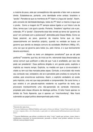 a maioria do povo, este por conseqüência não aprende a falar nem a escrever
direito. Estabelece-se, portanto, uma identidade entre ambos: brasileiro e
“povão”. Percebe-se que os membros do PT falam a Língua do “povão”. Assim,
pelo conceito de identidade/ideologia, todos do PT falam a mesma Língua que
o povão. Como a imagem do PT sempre esteve ligada a Luiz Inácio Lula da
Silva, temos que: Lula igual a povão. Portanto, “brasileiro” significa Lula e por,
extensão, PT e “povão”. Claramente esse fato remete ao temor do “governo do
povo” em contraste com a plutocracia8, defendida pela Classe Média. Como se
fosse possível, ao povo, governar da mesma forma que os ricos
(essencialmente em benefício próprio), quando na verdade se busca um
governo que atenda os desejos comuns da sociedade (Wollheim,1999,p. 97),
uma vez que se governa para todos (ou, pelo menos, é o que teoricamente
deveria acontecer).
                    Existe no texto um dialogismo constitutivo9 que se dá pela
polifonia10 existente, que fica, do início ao fim, retomando falas direcionadas ao
senso comum que justificam a idéia de que “Lula é analfabeto, por isso não
pode ser presidente”. Essa polifonia dirigida é, em grande parte, explicita e
implícita ao mesmo tempo. Explícita, na medida em que o co-enunciador é
citado ou tem sua fala marcada pelas aspas. Contudo, o enunciado não revela
seu conteúdo real, verdadeiro; ele só é percebido pelo analista no conjunto da
análise, pois encontra-se submerso. Assim, o explícito verdadeiro só existe
pelo implícito, uma vez que seja percebido e compreendido. De outra forma, o
que existirá é um pseudo-explícito residente na superfície do texto, que
provocará inevitavelmente uma não-apreensão do conteúdo intencional,
projetado pela classe difusora da ideologia política. O leitor ficará apenas no
âmbito do Texto Aparente, que é apenas um “merchandising”. Mas ficará
submetido ao papel político desempenhado pela mídia.




8
  Governo dos mais ricos.
9
  Conceito Bakhtiniano (Mikhail Bakhtin, pelo qual se forma um diálogo “virtual! Entre aquilo que é dito
no texto e alguma idéia a ele relacionada, a qual pode ser indiretamente/subliminarmente percebida pelo
leitor)
10
   Conceito Bakhtiniano, que afirma a existência de várias “vozes” (aquilo que ouvimos, vemos, lemos e
reelaboramos consciente ou inconscientemente, passando a afirmar como produto autêntico da nossa
reflexão) numa produção textual.
 