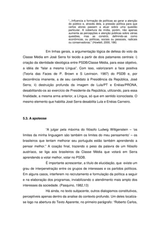 “...Influencia a formação de políticas ao gerar a atenção
                               do público e, através dela, a pressão política para que
                               certos atores passem a atuar sobre uma questão
                               particular. A cobertura da mídia, porém, não apenas
                               aumenta as percepções e atenção públicas sobre várias
                               questões, mas as constrói, definindo-as como
                               econômicas, ou políticas, sociais ou pessoais, radicais
                               ou conservadoras.” (Howlett, 2000, 186)


               Em linhas gerais, a argumentação lógica de defesa do voto da
Classe Média em José Serra foi tecido a partir de dois patamares centrais: i)
criação da identidade ideológica entre PSDB/Classe Média, para esse objetivo,
a idéia de “falar a mesma Língua”. Com isso, valorizaram a face positiva
(Teoria das Faces de P. Brown e S Levinson. 1987) do PSDB e, por
decorrência imanente, a de seu candidato à Presidência da República, José
Serra; ii) destruição profunda da imagem de Lula/PT e Enéias/PRONA,
desabilitando-os ao exercício de Presidente da República, utilizando, para essa
finalidade, a mesma arma anterior, a Língua, só que em sentido iconoclasta. O
mesmo elemento que habilita José Serra desabilita Lula e Enéias Carneiro.




5.3. A apoteose


               “A julgar pela máxima do filósofo Ludwig Wittgenstein – ‘os
limites da minha linguagem são também os limites do meu pensamento’ – os
brasileiros que tentam melhorar seu português estão também aprendendo a
pensar melhor.” A coação final, trazendo o peso da palavra de um filósofo
austríaco, se liga aos brasileiros da Classe Média que votará em Serra
aprendendo a votar melhor, votar no PSDB.
               É importante acrescentar, a título de elucidação, que existe um
grau de interpenetração entre os grupos de interesses e os partidos políticos.
Em alguns casos, interferem no recrutamento e formulação da política a seguir
e na elaboração dos programas, inviabilizando o atendimento mais amplo dos
interesses da sociedade. (Pasquino, 1982,13)
               Há ainda, no texto subjacente, outros dialogismos constitutivos,
perceptíveis apenas dentro da analise do contexto profundo. Um deles localiza-
se logo na abertura do Texto Aparente, no primeiro parágrafo: “Roberto Carlos,
 