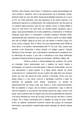 Romário, Silvio Santos, Carla Perez.” A referência a essas personalidades do
meio artístico e esportivo, não se dá casualmente, ela é planejada. Outras,
poderiam estar ali, mas não estão. Essas personalidades associam-se a Lula e
ao PT, de modo pejorativo, pois são populares (e de origem popular) e se
destacaram esportiva ou artisticamente, não intelectualmente. Isso faz parte de
um sistema lógico-coercitivo, que tem por objetivo induzir a Classe Média a
votar em José Serra. Por outro lado, em sentido oposto, aparecem, logo a
seguir, duas personalidades do mundo acadêmico e empresarial, o Professor
Pasquale Cipro Neto e o empresário e também professor Reinaldo Polito,
representantes dos brasileiros que querem melhorar (parte da Classe Média
que vota no PSDB). Opõe-se ao povo, por não falarem a mesma Língua. Em
suma, temos a disputa: Rico X Pobre. Os ricos representados pelo PSDB de
José Serra, e os pobres, representados pelo PT de Lula. Aqui, parece que
somente numa plutocracia o Brasil atingirá um estágio superior. Quando
Péricles já tinha afirmado: “que a democracia é perfeitamente compatível com
as diferenças de riqueza, o que não é compatível é que essas diferenças
acarretem influência política de grupos de interesses” (Wollheim,1999,p. 94).
                Pode-se verificar a intencionalidade das escolhas. Os nomes
ali colocados foram selecionados com o objetivo de serem atados e
entrelaçados, ao longo do enunciado global, à idéia de mediocridade, uma vez
que representam o gosto popular. E a lógica dessa relação vai sendo
construída com o “martelamento” de que o pobre não sabe falar nem escrever
direito, por isso não pensa de modo racional e articulado. Como Lula vem
dessa classe e é seu ícone, criou-se a identidade Lula/Povo a partir do
elemento   de    igualdade   entre   ambos:    “ignorância”,   no   sentido     do
desconhecimento da Língua culta, que levaria a outros desconhecimentos.
Não se sabendo a Língua, não se articula o pensamento. Logo, a falta de
domínio lingüístico é uma barreira aos demais setores do saber humano. Isto
posto, não se justifica votar em alguém que não tenha capacidade de raciocinar
e de tomar decisões em nome de um país. Ainda mais por não falar a “mesma
Língua”. Eis a lógica iconoclasta que é repetida ao longo do texto. Dessa
forma, se objetiva socialmente transmitir valores dos grupos de interesses
dominantes, para posterior subjetivização desta ideologia às demais classes
sociais.
 
