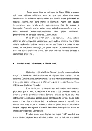 Dentro dessa ótica, os indivíduos da Classe Média procuram
agir como racionais utilitaristas, uma vez que para atingir uma maior
compreensão da dinâmica política tem-se que investir maior quantidade de
recursos (Downs.1999) para manter-se informado. Assim, com poucos
investimentos, uma revista pode, aparentemente, lhes dar acesso à
informação. Entretanto acabam reféns desse meio de comunicação, o que os
torna   elementos    manipuláveis/capturáveis    pelos   grupos    dominantes,
principalmente em períodos eleitorais. (Downs.1999).
                Como Downs (1999) afirmou, as lideranças políticas sabem
utilizar os fatores dispostos no sistema e, como pode-se observar pela análise
anterior, no Brasil a prática é colocada em uso para favorecer o grupo que tem
acesso aos meios de comunicação, no que se refere à difusão de seus valores.
Isso livra alguns atores do conflito, por terem maiores recursos políticos e
econômicos (Dahl.1961).




6. A visão de Lukes. The Power - A Radical View



                O cientista político britânico Steven Lukes foi responsável pela
criação da teoria da Terceira Dimensão da Representação Política, que se
denomina Controle sobre as Preferências. Ela está intrinsecamente relacionada
à discussão sobre os impasses e alternativas para a representação política,
sobre o foco da disputa do poder.
                Essa teoria, em oposição às das outras duas antecessoras,
produzidas por R. Dahl, P. Bachrach e M. Baratz, que discutiram sobre os
sistemas políticos pluralista e elitista, contraria através de novas propostas
sobre a representatividade política, pois o conflito aberto entre os atores pode
nunca ocorrer. Isso aconteceu devido à onda que arrastou a discussão nos
últimos trinta anos sobre a democracia eleitoral, principalmente procurando
ocupar o espaço dos regimes autoritário e totalitário, deslegitimados diante da
eficácia participativa da Democracia.
                É sobre essas duas teorias que Lukes (1992) constrói sua
crítica de como o poder pode ser considerado a partir da visão unidimensional
 