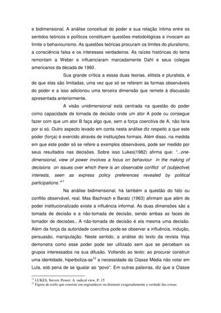 e bidimensional. A análise conceitual do poder e sua relação íntima entre os
sentidos teóricos e políticos constituem questões metodológicas e invocam ao
limite o behaviourismo. As questões teóricas procuram os limites do pluralismo,
a consciência falsa e os interesses verdadeiros. As raízes históricas do tema
remontam a Weber e influenciaram marcadamente Dahl e seus colegas
americanos da década de 1960.
                       Sua grande crítica a essas duas teorias, elitista e pluralista, é
de que elas são limitadas, uma vez que só se referem às formas observáveis
do poder e a isso adicionou uma terceira dimensão que remete à discussão
apresentada anteriormente.
                       A visão unidimensional está centrada na questão do poder
como capacidade de tomada de decisão onde um ator A pode ou consegue
fazer com que um ator B faça algo que, sem a força coercitiva de A, não faria
por si só. Outro aspecto levado em conta nesta análise diz respeito a que este
poder (força) é exercido através de instituições formais. Além disso, na medida
em que este poder só se refere a exemplos observáveis, pode ser medido por
seus resultados nas decisões. Sobre isso Lukes(1982) afirma que: “...one-
dimensional, view of power involves a focus on behaviour in the making of
decisions on issues over which there is an observable conflict of (subjective)
interests,       seen      as    express      policy     preferences       revealed       by    political
participations.”11
                       Na análise bidimensional, há também a questão do fato ou
conflito observável, real. Mas Bachrach e Baratz (1963) afirmam que além do
poder institucionalizado existe a influência informal. As duas dimensões são a
tomada de decisão e a não-tomada de decisão, sendo ambas as faces do
tomador de decisões.. A não-tomada de decisão é ela mesma uma decisão.
Além da força da autoridade coercitiva pode-se observar a influência, indução,
persuasão, manipulação. Neste sentido, a análise do texto da revista Veja
demonstra como esse poder pode ser utilizado sem que se percebam os
grupos interessados na sua difusão. Voltando ao texto: ao procurar construir
uma identidade, hiperboliza-se12 a necessidade da Classe Média não votar em
Lula, sob pena de se igualar ao “povo”. Em outras palavras, diz que a Classe

11
     LUKES, Steven. Power: A radical view. P. 15
12
     Figura de estilo que consiste em engrandecer ou diminuir exageradamente a verdade das coisas.
 