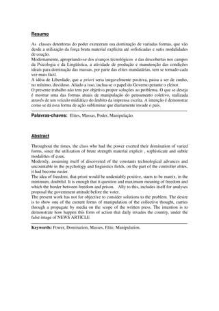 Resumo

As classes detentoras do poder exerceram sua dominação de variadas formas, que vão
desde a utilização da força bruta material explícita até sofisticadas e sutis modalidades
de coação.
Modernamente, apropriando-se dos avanços tecnológicos e das descobertas nos campos
da Psicologia e da Lingüística, a atividade de produção e manutenção das condições
ideais para dominação das massas, por parte das elites mandatárias, tem se tornado cada
vez mais fácil.
A idéia de Liberdade, que a priori seria inegavelmente positiva, passa a ser de cunho,
no mínimo, duvidoso. Aliado a isso, inclua-se o papel do Governo perante o eleitor.
O presente trabalho não tem por objetivo propor soluções ao problema. O que se deseja
é mostrar uma das formas atuais de manipulação do pensamento coletivo, realizada
através de um veículo midiático do âmbito da imprensa escrita. A intenção é demonstrar
como se dá essa forma de ação subliminar que diariamente invade o país.

Palavras-chaves: Elites, Massas, Poder, Manipulação.



Abstract

Throughout the times, the class who had the power exerted their domination of varied
forms, since the utilization of brute strength material explicit , sophisticate and subtle
modalities of coax.
Modernly, assuming itself of discovered of the constants technological advances and
uncountable in the psychology and linguistics fields, on the part of the controller elites,
it had become easier.
The idea of freedom, that priori would be undeniably positive, starts to be matrix, in the
minimum, doubtful. It is enough that it question and maximum meaning of freedom and
which the border between freedom and prison. Ally to this, includes itself for analyses
proposal the government attitude before the voter.
The present work has not for objective to consider solutions to the problem. The desire
is to show one of the current forms of manipulation of the collective thought, carries
through a propagate by media on the scope of the written press. The intention is to
demonstrate how happen this form of action that daily invades the country, under the
false image of NEWS ARTICLE

Keywords: Power, Domination, Masses, Elite, Manipulation.
 