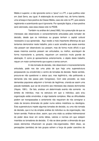 Média é superior, e não ignorante como o “povo” e o PT, o que justifica votar
em José Serra, seu igual. A elaboração do enunciado traz, de forma latente,
uma ameaça à face positiva da Classe Média, caso ela vote no PT, pois estaria
registrando e autenticando que é ignorante. Por oposição lógica, a face positiva
será valorizada, caso essa classe vote no PSDB.
                Também na análise de Lukes(1992), há a presunção de que os
interesses são observáveis e conscientemente articulados pelo tomador de
decisão, desde que os indivíduos ou grupos tenham o capital cultural
necessário à sua apreensão. Aqui reside a mais importante diferença do que
tentamos demonstrar neste trabalho, pois o autor acredita que esses eventos
não possam ser observáveis (ou possam, mas de forma muito difícil) e que
esses mesmos eventos possam ser articulados, ou melhor, aconteçam de
forma inconsciente e, portanto, requeiram um exercício muito grande de
abstração. E como já apresentamos anteriormente, o objeto deste trabalho
requer um maior conhecimento que supera o senso comum.
                A não-tomada de decisão, não observável e inconscientemente
articulada, pode nos dar uma pista de que haja uma superestrutura
perpassando (ou encobrindo) o centro de tomadas de decisão. Neste sentido,
procura-se não questionar o status quo, mas legitimá-lo, não politizando a
demanda (ela não passa pelo Congresso). Com este proceder, as reais
demandas populares adquirem o formato de ilegítimas, criando-se assim uma
pseudo-realidade, que vai de encontro aos interesses das classes dominantes
(Hayes. 1981). De fato, analisar um determinado evento não somente no
âmbito do indivíduo, mas na estrutura em que o indivíduo, país e/ou
organização estão envolvidos, é algo bastante complexo. Mas as dificuldades
podem ser transpassadas e certamente não requeiram de nós consignar a
visão da terceira dimensão do poder numa esfera metafísica ou ideológica.
Esta superestrutura impele algumas tomadas de decisão, ou uma não tomada
de decisão, que à luz da simples análise do indivíduo ou da organização, não
fariam sentido. Pode-se dizer, assim, que uma visão ou análise tridimensional
do poder deva levar em conta idéias, valores e normas em que estejam
inseridos os tomadores de decisão. E não se deve perder a dimensão de que
esses elementos influenciam os grupos não-organizados. Além disso, as
percepções (sentidos) de tais grupos sofrem a força do poder coercitivo do
 
