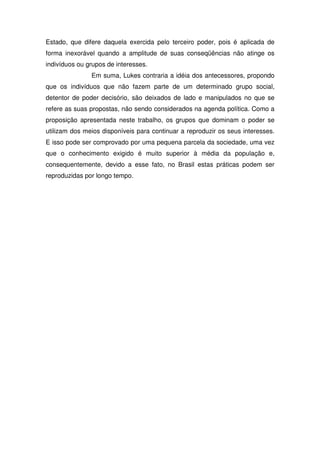 Estado, que difere daquela exercida pelo terceiro poder, pois é aplicada de
forma inexorável quando a amplitude de suas conseqüências não atinge os
indivíduos ou grupos de interesses.
               Em suma, Lukes contraria a idéia dos antecessores, propondo
que os indivíduos que não fazem parte de um determinado grupo social,
detentor de poder decisório, são deixados de lado e manipulados no que se
refere as suas propostas, não sendo considerados na agenda política. Como a
proposição apresentada neste trabalho, os grupos que dominam o poder se
utilizam dos meios disponíveis para continuar a reproduzir os seus interesses.
E isso pode ser comprovado por uma pequena parcela da sociedade, uma vez
que o conhecimento exigido é muito superior à média da população e,
consequentemente, devido a esse fato, no Brasil estas práticas podem ser
reproduzidas por longo tempo.
 