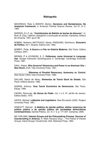 Bibliografia


BACHRACH, Peter & BARATZ, Morton. Decisions and Nondecisions: Na
Analytical Framework, in American Political Science Review, Vol 57, N˚.3.
1963.

BARROS, D.L.P. de. “Contribuições de Bakhtin às teorias do discurso”. In:
Brait, B. (Org.). Bakhtin, dialogismo e construção do sentido. Campinas, Editora
da Unicamp. 1997. pp.27-36.

BOBBIO, Norberto; MATTEUCCI, Nicola; PASQUINO, Gianfranco. Dicionário
de Política. Vol 1. Brasília. Editora Unb. 1983.

BOBBIIT, Philip. A Guerra e a Paz na História Moderna. São Paulo. Editora
Campus. 2001.

BROWN, P & LEVINSON, S. C. Politeness: some Universal in Language
Use. Studies Interaction Sociolinguistics 4. Cambridge: Cambridge University
Press, 1987.

DAHL, Robert. Who Governs? Democracy and Power in na American City –
New Haven. EUA. Yale University Press. 1961.

____________ Dilemmas of Pluralist Democracy: Autonomy vs. Control.
New Haven (USA) Yale University Press. 1982.

DALLARI, Dalmo de Abreu. Elementos de Teoria Geral do Estado. São
Paulo. Editora Saraiva. 1983.

DOWNS, Anthony. Uma Teoria Econômica da Democracia. São Paulo.
Edusp. 1999.

FAORO, Raimundo. Os Donos do Poder. Vol 1 e 2. 6ª, ed.Rio de Janeiro.
Editora Globo. 1975.

HAYES, Michael. Lobbyists and Legislators. New Brunswick (USA). Rutgers
University Press. 1981.

HOWLETT, Michael. A dialética da opinião pública: efeitos recíprocos da
política pública e da opinião pública em sociedades democráticas
contemporâneas. Opinião Pública, vol. VI, n˚ 2, p. 171-337. Campinas. 2000.

MC FARLAND, Interest Groups and the Policymaking Process: Sources of
Countervailing in América. In: Mark Petracca (Org.) – The Politics of Interest
Groups: Interst Groups Transformed. USA. Westview Press. 1992.
 