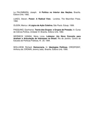 La PALOMBARA, Joseph.       A Política no Interior das Nações. Brasília.
Editora Unb. 1982.

LUKES, Steven. Power: A Radical View.      Londres. The Macmillan Press.
1992.

OLSON, Mancur. A Lógica da Ação Coletiva. São Paulo. Edusp. 1999.

PASQUINO, Gianfranco. Teoria dos Grupos e Grupos de Pressão. In: Curso
de Ciência Política, Unidade VI. Brasília. Editora Unb. 1982.

WERNECK VIANNA, Maria Lúcia. Lobismo: Um Novo Conceito para
Analisar a Articulação de Interesses no Brasil. Rio de Janeiro. Centro de
Estudos de Políticas Públicas, N˚. 25. 1994.


WOLLHEIM, Richard. Democracia. In: Ideologias Políticas. CRESPIGNY,
Anthony de; CRONIN, Jeremy (eds). Brasília. Editora Unb. 1999.
 