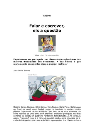 ANEXO I




                    Falar e escrever,
                     eis a questão




                               Edição 1 725 - 7 de novembro de 2001


Expressar-se em português com clareza e correção é uma das
maiores dificuldades dos brasileiros. A boa notícia é que
muitos estão conscientes disso e querem melhorar


João Gabriel de Lima

                 Ilustração Orlando




Roberto Carlos, Romário, Silvio Santos, Vera Fischer, Carla Perez. Os famosos
no Brasil em geral jogam futebol, atuam na televisão ou cantam música
popular. O professor paulista Pasquale Cipro Neto, de 46 anos, tornou-se um
nome nacional de uma forma bem diferente: ensinando português. Há duas
semanas ele estreou um quadro no Fantástico, da Rede Globo. Já na estréia, E
Agora, Professor? (esse é o nome do quadro) recebeu uma enxurrada de e-
mails de telespectadores – cerca de 300 –, que queriam tirar dúvidas sobre o
 