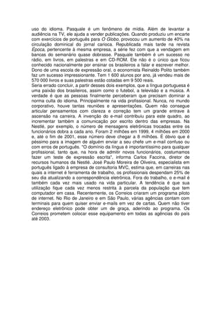 uso do idioma. Pasquale é um fenômeno de mídia. Além de levantar a
audiência na TV, ele ajuda a vender publicações. Quando produziu um encarte
com exercícios de português para O Globo, provocou um aumento de 40% na
circulação dominical do jornal carioca. Republicada mais tarde na revista
Época, pertencente à mesma empresa, a série fez com que a vendagem em
bancas do semanário quase dobrasse. Pasquale também é um sucesso no
rádio, em livros, em palestras e em CD-ROM. Ele não é o único que ficou
conhecido nacionalmente por ensinar os brasileiros a falar e escrever melhor.
Dono de uma escola de expressão oral, o economista Reinaldo Polito também
faz um sucesso impressionante. Tem 1.600 alunos por ano, já vendeu mais de
570.000 livros e suas palestras estão cotadas em 9.500 reais.
Seria errado concluir, a partir desses dois exemplos, que a língua portuguesa é
uma paixão dos brasileiros, assim como o futebol, a televisão e a música. A
verdade é que as pessoas finalmente perceberam que precisam dominar a
norma culta do idioma. Principalmente na vida profissional. Nunca, no mundo
corporativo, houve tantas reuniões e apresentações. Quem não consegue
articular pensamentos com clareza e correção tem um grande entrave à
ascensão na carreira. A invenção do e-mail contribuiu para este quadro, ao
incrementar também a comunicação por escrito dentro das empresas. Na
Nestlé, por exemplo, o número de mensagens eletrônicas trocadas entre os
funcionários dobra a cada ano. Foram 2 milhões em 1999, 4 milhões em 2000
e, até o fim de 2001, esse número deve chegar a 8 milhões. É óbvio que é
péssimo para a imagem de alguém enviar a seu chefe um e-mail confuso ou
com erros de português. "O domínio da língua é importantíssimo para qualquer
profissional, tanto que, na hora de admitir novos funcionários, costumamos
fazer um teste de expressão escrita", informa Carlos Faccina, diretor de
recursos humanos da Nestlé. José Paulo Moreira de Oliveira, especialista em
português ligado à empresa de consultoria MVC, estima que, em carreiras nas
quais a internet é ferramenta de trabalho, os profissionais despendam 25% de
seu dia atualizando a correspondência eletrônica. Fora do trabalho, o e-mail é
também cada vez mais usado na vida particular. A tendência é que sua
utilização fique cada vez menos restrita à parcela da população que tem
computador em casa. Recentemente, os Correios criaram um programa piloto
de internet. No Rio de Janeiro e em São Paulo, várias agências contam com
terminais para quem quiser enviar e-mails em vez de cartas. Quem não tiver
endereço eletrônico pode obter um de graça, aderindo ao programa. Os
Correios prometem colocar esse equipamento em todas as agências do país
até 2003.
 