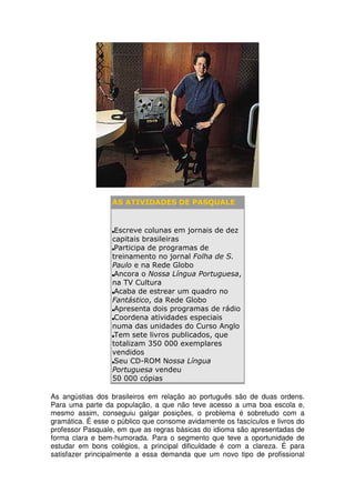 AS ATIVIDADES DE PASQUALE


                   Escreve colunas em jornais de dez
                  capitais brasileiras
                   Participa de programas de
                  treinamento no jornal Folha de S.
                  Paulo e na Rede Globo
                   Ancora o Nossa Língua Portuguesa,
                  na TV Cultura
                   Acaba de estrear um quadro no
                  Fantástico, da Rede Globo
                   Apresenta dois programas de rádio
                   Coordena atividades especiais
                  numa das unidades do Curso Anglo
                   Tem sete livros publicados, que
                  totalizam 350 000 exemplares
                  vendidos
                   Seu CD-ROM Nossa Língua
                  Portuguesa vendeu
                  50 000 cópias

As angústias dos brasileiros em relação ao português são de duas ordens.
Para uma parte da população, a que não teve acesso a uma boa escola e,
mesmo assim, conseguiu galgar posições, o problema é sobretudo com a
gramática. É esse o público que consome avidamente os fascículos e livros do
professor Pasquale, em que as regras básicas do idioma são apresentadas de
forma clara e bem-humorada. Para o segmento que teve a oportunidade de
estudar em bons colégios, a principal dificuldade é com a clareza. É para
satisfazer principalmente a essa demanda que um novo tipo de profissional
 