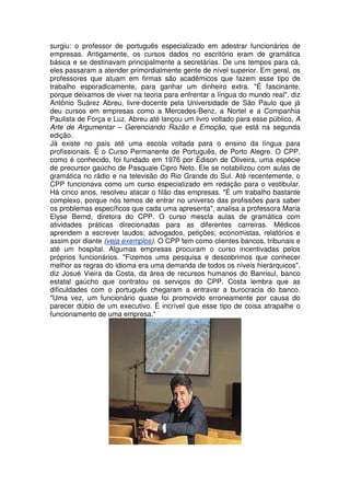 surgiu: o professor de português especializado em adestrar funcionários de
empresas. Antigamente, os cursos dados no escritório eram de gramática
básica e se destinavam principalmente a secretárias. De uns tempos para cá,
eles passaram a atender primordialmente gente de nível superior. Em geral, os
professores que atuam em firmas são acadêmicos que fazem esse tipo de
trabalho esporadicamente, para ganhar um dinheiro extra. "É fascinante,
porque deixamos de viver na teoria para enfrentar a língua do mundo real", diz
Antônio Suárez Abreu, livre-docente pela Universidade de São Paulo que já
deu cursos em empresas como a Mercedes-Benz, a Nortel e a Companhia
Paulista de Força e Luz. Abreu até lançou um livro voltado para esse público, A
Arte de Argumentar – Gerenciando Razão e Emoção, que está na segunda
edição.
Já existe no país até uma escola voltada para o ensino da língua para
profissionais. É o Curso Permanente de Português, de Porto Alegre. O CPP,
como é conhecido, foi fundado em 1976 por Édison de Oliveira, uma espécie
de precursor gaúcho de Pasquale Cipro Neto. Ele se notabilizou com aulas de
gramática no rádio e na televisão do Rio Grande do Sul. Até recentemente, o
CPP funcionava como um curso especializado em redação para o vestibular.
Há cinco anos, resolveu atacar o filão das empresas. "É um trabalho bastante
complexo, porque nós temos de entrar no universo das profissões para saber
os problemas específicos que cada uma apresenta", analisa a professora Maria
Elyse Bernd, diretora do CPP. O curso mescla aulas de gramática com
atividades práticas direcionadas para as diferentes carreiras. Médicos
aprendem a escrever laudos; advogados, petições; economistas, relatórios e
assim por diante (veja exemplos). O CPP tem como clientes bancos, tribunais e
até um hospital. Algumas empresas procuram o curso incentivadas pelos
próprios funcionários. "Fizemos uma pesquisa e descobrimos que conhecer
melhor as regras do idioma era uma demanda de todos os níveis hierárquicos",
diz Josué Vieira da Costa, da área de recursos humanos do Banrisul, banco
estatal gaúcho que contratou os serviços do CPP. Costa lembra que as
dificuldades com o português chegaram a entravar a burocracia do banco.
"Uma vez, um funcionário quase foi promovido erroneamente por causa do
parecer dúbio de um executivo. É incrível que esse tipo de coisa atrapalhe o
funcionamento de uma empresa."
 