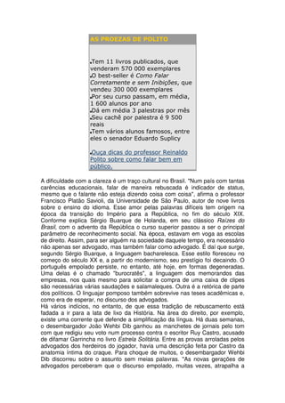 AS PROEZAS DE POLITO


                    Tem 11 livros publicados, que
                   venderam 570 000 exemplares
                    O best-seller é Como Falar
                   Corretamente e sem Inibições, que
                   vendeu 300 000 exemplares
                    Por seu curso passam, em média,
                   1 600 alunos por ano
                    Dá em média 3 palestras por mês
                    Seu cachê por palestra é 9 500
                   reais
                    Tem vários alunos famosos, entre
                   eles o senador Eduardo Suplicy

                   Ouça dicas do professor Reinaldo
                   Polito sobre como falar bem em
                   público.

A dificuldade com a clareza é um traço cultural no Brasil. "Num país com tantas
carências educacionais, falar de maneira rebuscada é indicador de status,
mesmo que o falante não esteja dizendo coisa com coisa", afirma o professor
Francisco Platão Savioli, da Universidade de São Paulo, autor de nove livros
sobre o ensino do idioma. Esse amor pelas palavras difíceis tem origem na
época da transição do Império para a República, no fim do século XIX.
Conforme explica Sérgio Buarque de Holanda, em seu clássico Raízes do
Brasil, com o advento da República o curso superior passou a ser o principal
parâmetro de reconhecimento social. Na época, estavam em voga as escolas
de direito. Assim, para ser alguém na sociedade daquele tempo, era necessário
não apenas ser advogado, mas também falar como advogado. É daí que surge,
segundo Sérgio Buarque, a linguagem bacharelesca. Esse estilo floresceu no
começo do século XX e, a partir do modernismo, seu prestígio foi decaindo. O
português empolado persiste, no entanto, até hoje, em formas degeneradas.
Uma delas é o chamado "burocratês", a linguagem dos memorandos das
empresas, nos quais mesmo para solicitar a compra de uma caixa de clipes
são necessárias várias saudações e salamaleques. Outra é a retórica de parte
dos políticos. O linguajar pomposo também sobrevive nas teses acadêmicas e,
como era de esperar, no discurso dos advogados.
Há vários indícios, no entanto, de que essa tradição de rebuscamento está
fadada a ir para a lata de lixo da História. Na área do direito, por exemplo,
existe uma corrente que defende a simplificação da língua. Há duas semanas,
o desembargador João Wehbi Dib ganhou as manchetes de jornais pelo tom
com que redigiu seu voto num processo contra o escritor Ruy Castro, acusado
de difamar Garrincha no livro Estrela Solitária. Entre as provas arroladas pelos
advogados dos herdeiros do jogador, havia uma descrição feita por Castro da
anatomia íntima do craque. Para choque de muitos, o desembargador Wehbi
Dib discorreu sobre o assunto sem meias palavras. "As novas gerações de
advogados perceberam que o discurso empolado, muitas vezes, atrapalha a
 