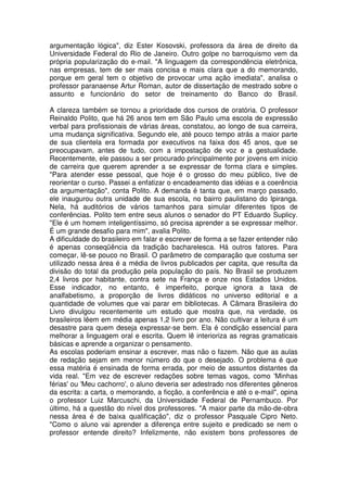 argumentação lógica", diz Ester Kosovski, professora da área de direito da
Universidade Federal do Rio de Janeiro. Outro golpe no barroquismo vem da
própria popularização do e-mail. "A linguagem da correspondência eletrônica,
nas empresas, tem de ser mais concisa e mais clara que a do memorando,
porque em geral tem o objetivo de provocar uma ação imediata", analisa o
professor paranaense Artur Roman, autor de dissertação de mestrado sobre o
assunto e funcionário do setor de treinamento do Banco do Brasil.

A clareza também se tornou a prioridade dos cursos de oratória. O professor
Reinaldo Polito, que há 26 anos tem em São Paulo uma escola de expressão
verbal para profissionais de várias áreas, constatou, ao longo de sua carreira,
uma mudança significativa. Segundo ele, até pouco tempo atrás a maior parte
de sua clientela era formada por executivos na faixa dos 45 anos, que se
preocupavam, antes de tudo, com a impostação de voz e a gestualidade.
Recentemente, ele passou a ser procurado principalmente por jovens em início
de carreira que querem aprender a se expressar de forma clara e simples.
"Para atender esse pessoal, que hoje é o grosso do meu público, tive de
reorientar o curso. Passei a enfatizar o encadeamento das idéias e a coerência
da argumentação", conta Polito. A demanda é tanta que, em março passado,
ele inaugurou outra unidade de sua escola, no bairro paulistano do Ipiranga.
Nela, há auditórios de vários tamanhos para simular diferentes tipos de
conferências. Polito tem entre seus alunos o senador do PT Eduardo Suplicy.
"Ele é um homem inteligentíssimo, só precisa aprender a se expressar melhor.
É um grande desafio para mim", avalia Polito.
A dificuldade do brasileiro em falar e escrever de forma a se fazer entender não
é apenas conseqüência da tradição bacharelesca. Há outros fatores. Para
começar, lê-se pouco no Brasil. O parâmetro de comparação que costuma ser
utilizado nessa área é a média de livros publicados per capita, que resulta da
divisão do total da produção pela população do país. No Brasil se produzem
2,4 livros por habitante, contra sete na França e onze nos Estados Unidos.
Esse indicador, no entanto, é imperfeito, porque ignora a taxa de
analfabetismo, a proporção de livros didáticos no universo editorial e a
quantidade de volumes que vai parar em bibliotecas. A Câmara Brasileira do
Livro divulgou recentemente um estudo que mostra que, na verdade, os
brasileiros lêem em média apenas 1,2 livro por ano. Não cultivar a leitura é um
desastre para quem deseja expressar-se bem. Ela é condição essencial para
melhorar a linguagem oral e escrita. Quem lê interioriza as regras gramaticais
básicas e aprende a organizar o pensamento.
As escolas poderiam ensinar a escrever, mas não o fazem. Não que as aulas
de redação sejam em menor número do que o desejado. O problema é que
essa matéria é ensinada de forma errada, por meio de assuntos distantes da
vida real. "Em vez de escrever redações sobre temas vagos, como 'Minhas
férias' ou 'Meu cachorro', o aluno deveria ser adestrado nos diferentes gêneros
da escrita: a carta, o memorando, a ficção, a conferência e até o e-mail", opina
o professor Luiz Marcuschi, da Universidade Federal de Pernambuco. Por
último, há a questão do nível dos professores. "A maior parte da mão-de-obra
nessa área é de baixa qualificação", diz o professor Pasquale Cipro Neto.
"Como o aluno vai aprender a diferença entre sujeito e predicado se nem o
professor entende direito? Infelizmente, não existem bons professores de
 