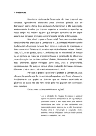 1. Introdução.


                  Uma teoria moderna da Democracia não deve prescindir dos
conceitos rigorosamente elaborados pelos cientistas políticos que se
debruçaram sobre o tema. Seus postulados fundamentam e dão sustentação
teórico-material àqueles que buscam respostas e caminhos às questões de
nosso tempo. Ou mesmo àqueles que desejam aprofundar-se em algum
assunto que perpasse, em maior ou menor escala, por ela, a Democracia.
                  Mas, afinal, o que é a Democracia? Qualquer manual de direito
constitucional nos ensina que a Democracia é “...a afirmação de certos valores
fundamentais da pessoa humana, bem como a exigência de organização e
funcionamento do Estado tendo em vista a proteção daqueles valores.” (Dallari,
1985, 127), ou de política, que a “...democracia se foi entendendo um método
ou um conjunto de regras de procedimento para a constituição de Governo e
para a formação das decisões políticas” (Bobbio, Matteucci e Pasquino, 1983,
326). Entretanto, aceitar definições como essa, pura e simplesmente,
corresponderia a não levar em conta a infinita graduação de Estados com suas
diferentes práticas democráticas existentes no mundo atual.
                  Por isso, é preciso questionar e praticar a Democracia, para
não permitir que ela seja tão corrompida pelos poderes econômico e financeiro.
Principalmente dos grupos de pressão, que se formam satelizando os
governos, os quais não são nem eleitos pelo voto popular nem controlados
pelos cidadãos.
                  Então, como podemos definir suas ações?


                                “...se a atividade dos Grupos de pressão é possível
                                 apenas nos sistemas democráticos e, em segundo lugar,
                                 procurando avaliar o seu papel dentro dos sistemas
                                 democráticos para saber se eles representam uma
                                 degeneração destes sistemas ou se não desenvolvem
                                 funções úteis à manutenção e adaptação destes
                                 sistemas, em que condições e com que riscos.” (Bobbio,
                                 Matteucci e Pasquino, 1983, 569)
 