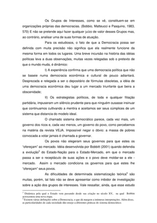 Os Grupos de Interesses, como se vê, constituem-se em
organizações próprias das democracias. (Bobbio, Matteucci e Pasquino, 1983,
570) E não se pretende aqui fazer qualquer juízo de valor desses Grupos mas,
ao contrário, analisar uma de suas formas de atuação.
                    Para os estudiosos, o fato de que a Democracia possa ser
definida com muita precisão não significa que ela realmente funcione da
mesma forma em todos os lugares. Uma breve incursão na história das idéias
políticas leva a duas observações, muitas vezes relegadas sob o pretexto de
que o mundo muda, é dinâmico:
                    I) A experiência confirma que uma democracia política que não
se baseie numa democracia econômica e cultural de pouco adiantará.
Desprezada e relegada a ser o depositário de fórmulas obsoletas, a idéia de
uma democracia econômica deu lugar a um mercado triunfante que beira a
obscenidade;
                    II) Os estrategistas políticos, de toda e qualquer filiação
partidária, impuseram um silêncio prudente para que ninguém ousasse insinuar
que continuamos cultivando a mentira e aceitamos ser seus cúmplices de um
sistema que distancia do modelo ideal.
                    O chamado sistema democrático parece, cada vez mais, um
governo dos ricos e, cada vez menos, um governo do povo, como percebemos
na matéria da revista VEJA. Impossível negar o óbvio: a massa de pobres
convocada a votar jamais é chamada a governar.
                    Os povos não elegeram seus governos para que estes os
“ofereçam” ao mercado. Idéia desenvolvida por Bobbitt (2001) quando defendia
a evolução3 do Estado-Nação para o Estado-Mercado, em que o mercado
passa a ser o receptáculo de suas ações e o povo deve moldar-se a ele -
mercado.       Assim o mercado condiciona os governos para que estes lhe
“ofereçam” seus povos.
                    As dificuldades de determinada sistematização teórica4 são
muitas, porém, tal fato não se deve apresentar como inibidor de investigação
sobre a ação dos grupos de interesses. Vale ressaltar, ainda, que esse estudo

3
  Dinâmica pela qual o Estado vem passando desde sua criação no século XV, na qual Bobbitt
acrescentou uma nova etapa.
4
  Existem várias definições sobre a Democracia, o que dá margem a inúmeras interpretações. Além disso,
as particularidades de cada sociedade dão ensejo a diferentes práticas do sistema democrático.
 