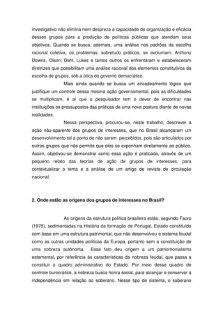 investigativo não elimina nem despreza a capacidade de organização e eficácia
desses grupos para a produção de políticas públicas que atendam seus
objetivos. Quando se busca, ademais, uma análise nos padrões da escolha
racional coletiva, os problemas, sobretudo práticos, se avolumam. Anthony
Downs, Olson, Dahl, Lukes e tantos outros os enfrentaram e estabeleceram
diretrizes que possibilitam uma análise racional dos elementos constitutivos da
escolha de grupos, sob a ótica do governo democrático.
               Mais ainda quando se busca um encadeamento lógico que
justifique um controle dessa mesma ação governamental, pois as dificuldades
se multiplicam, é aí que o pesquisador tem o dever de encontrar nas
instituições os pressupostos das práticas de uma nova postura diante de novas
realidades.
               Nessa perspectiva, procurou-se, neste trabalho, descrever a
ação não-aparente dos grupos de interesses, que no Brasil alcançaram um
desenvolvimento tal a ponto de não serem percebidos, pois são articulados por
outros grupos que não permite que eles se exponham diretamente ao público.
Assim, objetivou-se demonstrar como essa ação é praticada, através de um
pequeno relato das teorias de ação de grupos de interesses, para
contextualizar o tema e a análise de um artigo de revista de circulação
nacional.




2. Onde estão as origens dos grupos de interesses no Brasil?



               As origens da estrutura política brasileira estão, segundo Faoro
(1975), sedimentadas na História da formação de Portugal, Estado constituído
com base em uma estrutura patrimonial, que não desenvolveu o sistema feudal
como as outras unidades políticas da Europa, portanto sem a constituição de
uma nobreza autônoma.        Esse fato deu origem a um patriomonialismo
estamental, por referência às características da nobreza feudal, que passa a
constituir o quadro administrativo do Estado. Por meio desse quadro de
controle burocrático, a nobreza busca honra social, para alcançar e conservar a
independência em relação ao soberano. Nesse tipo de sistema, o soberano
 