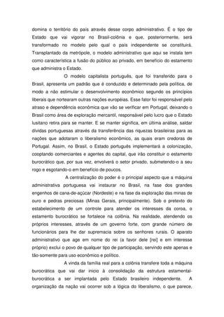 domina o território do país através desse corpo administrativo. É o tipo de
Estado que vai vigorar no Brasil-colônia e que, posteriormente, será
transformado no modelo pelo qual o país independente se constituirá.
Transplantado da metrópole, o modelo administrativo que aqui se instala tem
como característica a fusão do público ao privado, em benefício do estamento
que administra o Estado.
                O modelo capitalista português, que foi transferido para o
Brasil, apresenta um padrão que é conduzido e determinado pela política, de
modo a não estimular o desenvolvimento econômico segundo os princípios
liberais que nortearam outras nações européias. Esse fator foi responsável pelo
atraso e dependência econômica que vão se verificar em Portugal, deixando o
Brasil como área de exploração mercantil, responsável pelo lucro que o Estado
lusitano retira para se manter. E se manter significa, em última análise, saldar
dívidas portuguesas através da transferência das riquezas brasileiras para as
nações que adotaram o liberalismo econômico, as quais eram credoras de
Portugal. Assim, no Brasil, o Estado português implementará a colonização,
cooptando comerciantes e agentes do capital, que irão constituir o estamento
burocrático que, por sua vez, envolverá o setor privado, submetendo-o a seu
rogo e esgotando-o em benefício de poucos.
                A centralização do poder é o principal aspecto que a máquina
administrativa portuguesa vai instaurar no Brasil, na fase dos grandes
engenhos de cana-de-açúcar (Nordeste) e na fase da exploração das minas de
ouro e pedras preciosas (Minas Gerais, principalmente). Sob o pretexto do
estabelecimento de um controle para atender os interesses da coroa, o
estamento burocrático se fortalece na colônia. Na realidade, atendendo os
próprios interesses, através de um governo forte, com grande número de
funcionários para lhe dar supremacia sobre os senhores rurais. O aparato
administrativo que age em nome do rei (a favor dele [rei] e em interesse
próprio) exclui o povo de qualquer tipo de participação, servindo este apenas e
tão-somente para uso econômico e político.
                A vinda da família real para a colônia transfere toda a máquina
burocrática que vai dar inicio à consolidação da estrutura estamental-
burocrática a ser implantada pelo Estado brasileiro independente.             A
organização da nação vai ocorrer sob a lógica do liberalismo, o que parece,
 