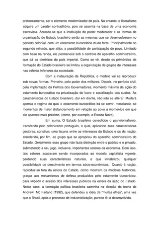 pretensamente, ser o elemento modernizador do país. No entanto, o liberalismo
adquire um caráter contraditório, pois se assenta na base de uma economia
escravista. Acresce-se que a instituição do poder moderador e as formas de
organização do Estado brasileiro serão as mesmas que se desenvolveram no
período colonial, com um estamento burocrático muito forte. Principalmente no
segundo reinado, que alijou a possibilidade de participação do povo. Limitado
com base na renda, ele permanece sob o controle do aparelho administrativo,
que dá as diretrizes do país imperial. Como se vê, desde os primórdios da
formação do Estado brasileiro se limitou a organização de grupos de interesses
nas esferas inferiores da sociedade.
                Com a instauração da República, o modelo vai se reproduzir
sob novas formas. Primeiro, pelo poder dos militares. Depois, no período civil,
pela implantação da Política dos Governadores, momento máximo da ação do
estamento burocrático na privatização do lucro e socialização dos custos. As
características do Estado brasileiro, daí em diante, não irão se alterar. Mudará
apenas o regime do qual o estamento burocrático irá se servir, mesclando–se
momentos de maior distanciamento em relação ao povo a momentos em que
ele aparece mais próximo (como, por exemplo, o Estado Novo).
                Em suma, O Estado brasileiro consolidou o patrimonialismo,
transferido pelo colonizador português, o qual, aplicando suas características
gestoras, construiu uma lacuna entre os interesses do Estado e os da nação,
atendendo, por fim, ao grupo que se apropriou do aparelho administrativo do
Estado. Geralmente esse grupo não fazia distinção entre o público e o privado,
submetendo a seu jugo, inclusive, importantes setores da economia. Com isso,
tais setores acabaram sendo incorporados ao modelo capitalista vigente,
perdendo    suas   características     naturais,   o   que   inviabilizou   qualquer
possibilidade de crescimento em termos sócio-econômicos. Quanto à nação,
reproduz-se fora da esfera do Estado, como mostram os modelos históricos,
graças aos mecanismos de defesa produzidos pelo estamento burocrático,
para impedir o acesso dos interesses públicos na esfera da ação do Estado.
Neste caso, a formação política brasileira caminha na direção da teoria de
Andrew Mc Farland (1992), que defendeu a idéia da “muitas elites”, uma vez
que o Brasil, após o processo de industrialização, parece tê-la desenvolvido.
 