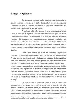 3. A Lógica da Ação Coletiva



                   Os grupos de interesse estão presentes nas democracias e
servem para que os interesses de partes da sociedade possam conseguir os
benefícios das políticas públicas. Geralmente, os grupos de interesses podem
ser conceituados pela lógica da ação coletiva.
                   A teoria da ação coletiva parte de uma constatação: diversas
vezes a interação de agentes com interesses comuns não gera resultados
coletivamente eficientes. Em outras palavras, sob certas condições, indivíduos
racionais são incapazes de, espontaneamente, alcançar resultados que
estejam de acordo com seus interesses. A análise de Olson (1999) busca
identificar quais são as circunstâncias em que a afirmativa anterior se verifica,
ou seja, quando a racionalidade individual não é suficiente para a racionalidade
coletiva.
                   Olson (1999) mostra que o fato dos benefícios conjuntos de
uma ação superarem os custos para um grupo não implica em sua efetivação.
A ação coletiva, geralmente, está voltada para a produção de bens públicos
para seus membros, pois bens privados podem ser produzidos através do
mercado. Ora, em tal caso, como não se podem excluir os não-contribuintes, o
grupo fracassa na produção de potenciais bens coletivos, visto que a decisão
racional de cada agente será a defecção. Exemplificando: os trabalhadores
recebem aumento salarial quer tenham contribuído ou não para uma greve
bem-sucedida, ou cada empresário de um determinado setor se beneficia da
imposição de uma tarifa de importação mesmo que não tenha contribuído para
o lobby5.
                   De acordo com a análise de Olson (1999), o número de
participantes de um grupo é uma variável-chave para as questões da ação
coletiva. Utilizando um modelo formal, ele demonstrou que quanto menor o
grupo, maiores são as chances de um de seus membros arcar com todos os
custos do bem coletivo (Olson.1999). Já em grupos maiores, essa possibilidade
5
    Grupo de pressão; grupo dos que freqüentam as antecâmaras dos parlamentos com o objetivo de
influenciar os deputados no sentido de votarem de acordo com os seus interesses.
 