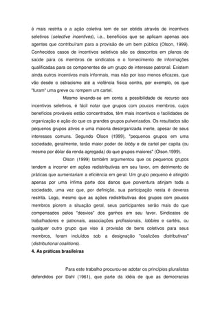 é mais restrita e a ação coletiva tem de ser obtida através de incentivos
seletivos (selective incentives), i.e., benefícios que se aplicam apenas aos
agentes que contribuíram para a provisão de um bem público (Olson, 1999).
Conhecidos casos de incentivos seletivos são os descontos em planos de
saúde para os membros de sindicatos e o fornecimento de informações
qualificadas para os componentes de um grupo de interesse patronal. Existem
ainda outros incentivos mais informais, mas não por isso menos eficazes, que
vão desde o ostracismo até a violência física contra, por exemplo, os que
"furam" uma greve ou rompem um cartel.
                  Mesmo levando-se em conta a possibilidade de recurso aos
incentivos seletivos, é fácil notar que grupos com poucos membros, cujos
benefícios prováveis estão concentrados, têm mais incentivos e facilidades de
organização e ação do que os grandes grupos pulverizados. Os resultados são
pequenos grupos ativos e uma maioria desorganizada inerte, apesar de seus
interesses comuns. Segundo Olson (1999), "pequenos grupos em uma
sociedade, geralmente, terão maior poder de lobby e de cartel per capita (ou
mesmo por dólar da renda agregada) do que grupos maiores" (Olson.1999).
                  Olson (1999) também argumentou que os pequenos grupos
tendem a incorrer em ações redistributivas em seu favor, em detrimento de
práticas que aumentariam a eficiência em geral. Um grupo pequeno é atingido
apenas por uma ínfima parte dos danos que porventura atinjam toda a
sociedade, uma vez que, por definição, sua participação nesta é deveras
restrita. Logo, mesmo que as ações redistributivas dos grupos com poucos
membros piorem a situação geral, seus participantes serão mais do que
compensados pelos "desvios" dos ganhos em seu favor. Sindicatos de
trabalhadores e patronais, associações profissionais, lobbies e cartéis, ou
qualquer outro grupo que vise à provisão de bens coletivos para seus
membros, foram        incluídos   sob   a   designação   "coalizões   distributivas"
(distributional coalitions).
4. As práticas brasileiras



                   Para este trabalho procurou-se adotar os princípios pluralistas
defendidos por Dahl (1961), que parte da idéia de que as democracias
 
