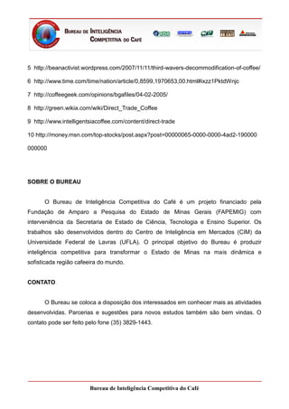 5 http://beanactivist.wordpress.com/2007/11/11/third-wavers-decommodification-of-coffee/

6 http://www.time.com/time/nation/article/0,8599,1970653,00.html#ixzz1PktdWnjc

7 http://coffeegeek.com/opinions/bgafiles/04-02-2005/

8 http://green.wikia.com/wiki/Direct_Trade_Coffee

9 http://www.intelligentsiacoffee.com/content/direct-trade

10 http://money.msn.com/top-stocks/post.aspx?post=00000065-0000-0000-4ad2-190000

000000




SOBRE O BUREAU


      O Bureau de Inteligência Competitiva do Café é um projeto financiado pela
Fundação de Amparo a Pesquisa do Estado de Minas Gerais (FAPEMIG) com
interveniência da Secretaria de Estado de Ciência, Tecnologia e Ensino Superior. Os
trabalhos são desenvolvidos dentro do Centro de Inteligência em Mercados (CIM) da
Universidade Federal de Lavras (UFLA). O principal objetivo do Bureau é produzir
inteligência competitiva para transformar o Estado de Minas na mais dinâmica e
sofisticada região cafeeira do mundo.


CONTATO


      O Bureau se coloca a disposição dos interessados em conhecer mais as atividades
desenvolvidas. Parcerias e sugestões para novos estudos também são bem vindas. O
contato pode ser feito pelo fone (35) 3829-1443.




                        Bureau de Inteligência Competitiva do Café
 