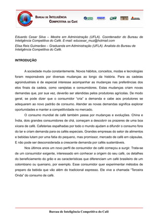 Eduardo Cesar Silva – Mestre em Administração (UFLA). Coordenador do Bureau de
Inteligência Competitiva do Café. E-mail: educesar_muz@hotmail.com
Elisa Reis Guimarães – Graduanda em Administração (UFLA). Analista do Bureau de
Inteligência Competitiva do Café.


INTRODUÇÃO


      A sociedade muda constantemente. Novos hábitos, conceitos, modas e tecnologias
foram responsáveis por diversas mudanças ao longo da história. Para as cadeias
agroindustriais é de especial interesse acompanhar as mudanças nas preferências dos
elos finais da cadeia, como varejistas e consumidores. Estas mudanças criam novas
demandas que, por sua vez, deverão ser atendidas pelos produtores agrícolas. De modo
geral, se pode dizer que o consumidor “cria” a demanda e cabe aos produtores se
adequarem ao novo padrão de consumo. Atender as novas demandas significa explorar
oportunidades e manter a competitividade no mercado.
      O consumo mundial de café também passa por mudanças e evoluções. China e
Índia, dois grandes consumidores de chá, começam a descobrir os prazeres de uma boa
xícara de café. Cafeterias espalhadas por todo o mundo ajudam a difundir o consumo fora
do lar e criam demanda para os cafés especiais. Grandes empresas do setor de alimentos
e bebidas lutam por uma fatia do pequeno, mas promissor, mercado de café em cápsulas.
E não pode ser desconsiderada a crescente demanda por cafés sustentáveis.
      Nos últimos anos um novo perfil de consumidor de café começou a surgir. Trata-se
de um consumidor exigente, interessado em conhecer a origem do seu café, os detalhes
do beneficiamento do grão e as características que diferenciam um café brasileiro de um
colombiano ou queniano, por exemplo. Esse consumidor quer experimentar métodos de
preparo da bebida que vão além do tradicional espresso. Ele vive a chamada “Terceira
Onda” do consumo de café.




                       Bureau de Inteligência Competitiva do Café
 