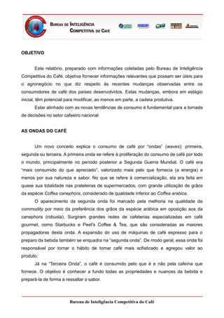 OBJETIVO


      Este relatório, preparado com informações coletadas pelo Bureau de Inteligência
Competitiva do Café, objetiva fornecer informações relevantes que possam ser úteis para
o agronegócio no que diz respeito às recentes mudanças observadas entre os
consumidores de café dos países desenvolvidos. Estas mudanças, embora em estágio
inicial, têm potencial para modificar, ao menos em parte, a cadeia produtiva.
      Estar alinhado com as novas tendências de consumo é fundamental para a tomada
de decisões no setor cafeeiro nacional.


AS ONDAS DO CAFÉ


      Um novo conceito explica o consumo de café por “ondas” (waves): primeira,
segunda ou terceira. A primeira onda se refere à proliferação do consumo de café por todo
o mundo, principalmente no período posterior a Segunda Guerra Mundial. O café era
“mais consumido do que apreciado”, valorizado mais pelo que fornecia (a energia) e
menos por sua natureza e sabor. No que se refere à comercialização, ela era feita em
quase sua totalidade nas prateleiras de supermercados, com grande utilização de grãos
da espécie Coffea canephora, considerado de qualidade inferior ao Coffea arabica.
      O aparecimento da segunda onda foi marcado pela melhoria na qualidade da
commodity por meio da preferência dos grãos da espécie arábica em oposição aos da
canephora (robusta). Surgiram grandes redes de cafeterias especializadas em café
gourmet, como Starbucks e Peet's Coffee & Tea, que são consideradas as maiores
propagadoras desta onda. A expansão do uso de máquinas de café espresso para o
preparo da bebida também se enquadra na “segunda onda”. De modo geral, essa onda foi
responsável por tornar o hábito de tomar café mais sofisticado e agregou valor ao
produto.
      Já na “Terceira Onda”, o café é consumido pelo que é e não pela cafeína que
fornece. O objetivo é conhecer a fundo todas as propriedades e nuances da bebida e
prepará-la de forma a ressaltar o sabor.



                        Bureau de Inteligência Competitiva do Café
 